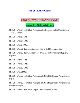 HIS 301 Entire Course
FOR MORE CLASSES VISIT
www.his301assist.com
HIS 301 Week 1 Individual Assignment Influences on the Constitution
Table (2 Papers)
HIS 301 Week 1 DQ 1
HIS 301 Week 1 DQ 2
HIS 301 Week 1 Quiz
HIS 301 Week 2 Team Assignment How a Bill Becomes a Law
HIS 301 Week 2 Team Assignment Branches of Government Paper (2
Papers)
HIS 301 Week 2 DQ 1
HIS 301 Week 2 DQ 2
HIS 301 Week 2 DQ 3
HIS 301 Week2 Quiz
HIS 301 Week 3 Individual Assignment Bill of Rights and Amendments
Paper
HIS 301 Week 3 Individual Assignment Bill of Rights and Amendments
Presentation (PPT)
HIS 301 Week 3 You are a Mayor Simulation and Memo
 