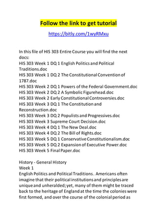 Follow the link to get tutorial 
https://bitly.com/1wyRMxu 
In this file of HIS 303 Entire Course you will find the next 
docs: 
HIS 303 Week 1 DQ 1 English Politics and Political 
Traditions.doc 
HIS 303 Week 1 DQ 2 The Constitutional Convention of 
1787.doc 
HIS 303 Week 2 DQ 1 Powers of the Federal Government.doc 
HIS 303 Week 2 DQ 2 A Symbolic Figurehead.doc 
HIS 303 Week 2 Early Constitutional Controversies.doc 
HIS 303 Week 3 DQ 1 The Constitution and 
Reconstruction.doc 
HIS 303 Week 3 DQ 2 Populists and Progressives.doc 
HIS 303 Week 3 Supreme Court Decision.doc 
HIS 303 Week 4 DQ 1 The New Deal.doc 
HIS 303 Week 4 DQ 2 The Bill of Rights.doc 
HIS 303 Week 5 DQ 1 Conservative Constitutionalism.doc 
HIS 303 Week 5 DQ 2 Expansion of Executive Power.doc 
HIS 303 Week 5 Final Paper.doc 
History - General History 
Week 1 
English Politics and Political Traditions . Americans often 
imagine that their political institutions and principles are 
unique and unheralded; yet, many of them might be traced 
back to the heritage of England at the time the colonies were 
first formed, and over the course of the colonial period as 
 