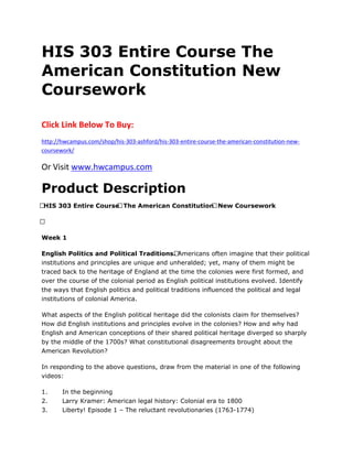 HIS 303 Entire Course The
American Constitution New
Coursework
Click Link Below To Buy:
http://hwcampus.com/shop/his-303-ashford/his-303-entire-course-the-american-constitution-new-
coursework/
Or Visit www.hwcampus.com
Product Description
 HIS 303 Entire Course The American Constitution New Coursework
 
Week 1
English Politics and Political Traditions. Americans often imagine that their political
institutions and principles are unique and unheralded; yet, many of them might be
traced back to the heritage of England at the time the colonies were first formed, and
over the course of the colonial period as English political institutions evolved. Identify
the ways that English politics and political traditions influenced the political and legal
institutions of colonial America.
What aspects of the English political heritage did the colonists claim for themselves?
How did English institutions and principles evolve in the colonies? How and why had
English and American conceptions of their shared political heritage diverged so sharply
by the middle of the 1700s? What constitutional disagreements brought about the
American Revolution?
In responding to the above questions, draw from the material in one of the following
videos:
1. In the beginning
2. Larry Kramer: American legal history: Colonial era to 1800
3. Liberty! Episode 1 – The reluctant revolutionaries (1763-1774)
 