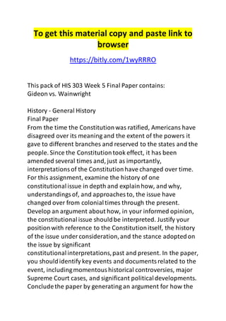 To get this material copy and paste link to 
browser 
https://bitly.com/1wyRRRO 
This pack of HIS 303 Week 5 Final Paper contains: 
Gideon vs. Wainwright 
History - General History 
Final Paper 
From the time the Constitution was ratified, Americans have 
disagreed over its meaning and the extent of the powers it 
gave to different branches and reserved to the states and the 
people. Since the Constitution took effect, it has been 
amended several times and, just as importantly, 
interpretations of the Constitution have changed over time. 
For this assignment, examine the history of one 
constitutional issue in depth and explain how, and why, 
understandings of, and approaches to, the issue have 
changed over from colonial times through the present. 
Develop an argument about how, in your informed opinion, 
the constitutional issue should be interpreted. Justify your 
position with reference to the Constitution itself, the history 
of the issue under consideration, and the stance adopted on 
the issue by significant 
constitutional interpretations, past and present. In the paper, 
you should identify key events and documents related to the 
event, including momentous historical controversies, major 
Supreme Court cases, and significant political developments. 
Conclude the paper by generating an argument for how the 
 