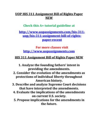 UOP HIS 311 Assignment Bill of Rights Paper
NEW
Check this A+ tutorial guideline at
http://www.uopassignments.com/his-311-
uop/his-311-assignment-bill-of-rights-
paper-recent
For more classes visit
http://www.uopassignments.com
HIS 311 Assignment Bill of Rights Paper NEW
1. Analyze the founding fathers’ intent in
providing the amendments.
2. Consider the evolution of the amendments as
protections of individual liberty throughout
American history.
3. Describe and analyze Supreme Court decisions
that have interpreted the amendments.
4. Evaluate the implications of the amendments
on current U.S. society.
5. Propose implications for the amendments in
the future.
 