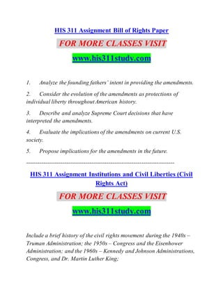 HIS 311 Assignment Bill of Rights Paper
FOR MORE CLASSES VISIT
www.his311study.com
1. Analyze the founding fathers’ intent in providing the amendments.
2. Consider the evolution of the amendments as protections of
individual liberty throughoutAmerican history.
3. Describe and analyze Supreme Court decisions that have
interpreted the amendments.
4. Evaluate the implications of the amendments on current U.S.
society.
5. Propose implications for the amendments in the future.
-----------------------------------------------------------------------------
HIS 311 Assignment Institutions and Civil Liberties (Civil
Rights Act)
FOR MORE CLASSES VISIT
www.his311study.com
Include a brief history of the civil rights movement during the 1940s –
Truman Administration; the 1950s – Congress and the Eisenhower
Administration; and the 1960s – Kennedy and Johnson Administrations,
Congress, and Dr. Martin Luther King;
 