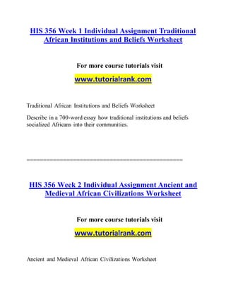 HIS 356 Week 1 Individual Assignment Traditional
African Institutions and Beliefs Worksheet
For more course tutorials visit
www.tutorialrank.com
Traditional African Institutions and Beliefs Worksheet
Describe in a 700-word essay how traditional institutions and beliefs
socialized Africans into their communities.
===============================================
HIS 356 Week 2 Individual Assignment Ancient and
Medieval African Civilizations Worksheet
For more course tutorials visit
www.tutorialrank.com
Ancient and Medieval African Civilizations Worksheet
 