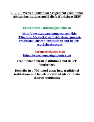 HIS 356 Week 1 Individual Assignment Traditional
African Institutions and Beliefs Worksheet NEW
Check this A+ tutorial guideline at
http://www.uopassignments.com/his-
356/his-356-week-1-individual-assignment-
traditional-african-institutions-and-beliefs-
worksheet-recent
For more classes visit
http://www.uopassignments.com
Traditional African Institutions and Beliefs
Worksheet
Describe in a 700-word essay how traditional
institutions and beliefs socialized Africans into
their communities.
 
