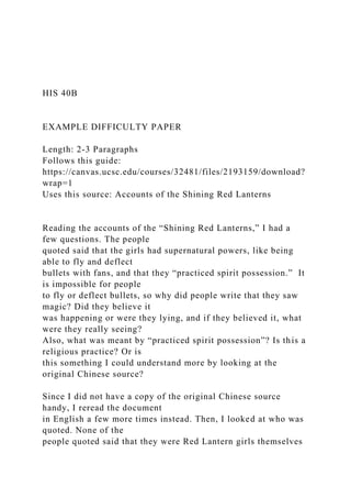 HIS 40B
EXAMPLE DIFFICULTY PAPER
Length: 2-3 Paragraphs
Follows this guide:
https://canvas.ucsc.edu/courses/32481/files/2193159/download?
wrap=1
Uses this source: Accounts of the Shining Red Lanterns
Reading the accounts of the “Shining Red Lanterns,” I had a
few questions. The people
quoted said that the girls had supernatural powers, like being
able to fly and deflect
bullets with fans, and that they “practiced spirit possession.” It
is impossible for people
to fly or deflect bullets, so why did people write that they saw
magic? Did they believe it
was happening or were they lying, and if they believed it, what
were they really seeing?
Also, what was meant by “practiced spirit possession”? Is this a
religious practice? Or is
this something I could understand more by looking at the
original Chinese source?
Since I did not have a copy of the original Chinese source
handy, I reread the document
in English a few more times instead. Then, I looked at who was
quoted. None of the
people quoted said that they were Red Lantern girls themselves
 