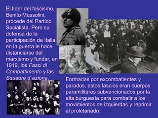 El líder del fascismo, Benito Mussolini, procede del Partido Socialista. Pero su defensa de la participación de Italia en la guerra le hace distanciarse del marxismo y fundar, en 1919, los Fasci di Combattimento y las Squadre d´azione.Formadas por excombatientes y parados, estos fascios eran cuerpos paramilitares subvencionados por la alta burguesía para combatir a los movimientos de izquierdas y reprimir al proletariado.
