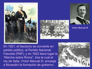 Víctor Manuel IIIEn 1921, el fascismo se convierte en partido político, el Partido Nacional Fascista (PNF), y en 1922 tiene lugar la “Marcha sobre Roma”, tras la cual el rey de Italia, Víctor Manuel III, encarga a Mussolini la formación de gobierno.