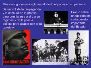 Mussolini gobernará aglutinando todo el poder en su persona.Se servirá de la propaganda y la censura de la prensa para prestigiarse a si y a su régimen y de la policía política para acabar con toda oposición.Pronto habrá un fascista en cada puesto importante del Estado.