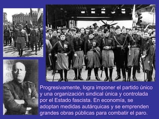 Progresivamente, logra imponer el partido único y una organización sindical única y controlada por el Estado fascista. En economía, se adoptan medidas autárquicas y se emprenden grandes obras públicas para combatir el paro. 