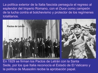 La política exterior de la Italia fascista perseguía el regreso al esplendor del Imperio Romano, con el Duce como campeón de la lucha contra el bolchevismo y protector de los regímenes totalitarios.Pactos de LetránEn 1929 se firman los Pactos de Letrán con la Santa Sede, por los que Italia reconocía el Estado de El Vaticano y la política de Mussolini recibe la aprobación papal.