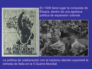 En 1936 tiene lugar la conquista de Etiopía, dentro de una agresiva política de expansión colonial.La política de colaboración con el nazismo alemán supondrá la entrada de Italia en la II Guerra Mundial.