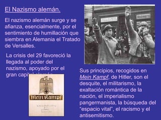 El Nazismo alemán.El nazismo alemán surge y se afianza, esencialmente, por el sentimiento de humillación que siembra en Alemania el Tratado de Versalles.La crisis del 29 favoreció la llegada al poder del nazismo, apoyado por el gran capital alemán.Sus principios, recogidos en Mein Kampf, de Hitler, son el desquite, el militarismo, la exaltación romántica de la nación, el imperialismo pangermanista, la búsqueda del “espacio vital”, el racismo y el antisemitismo.