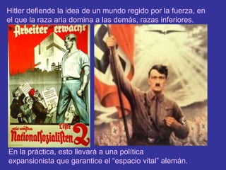 Hitler defiende la idea de un mundo regido por la fuerza, en el que la raza aria domina a las demás, razas inferiores.En la práctica, esto llevará a una política expansionista que garantice el “espacio vital” alemán.