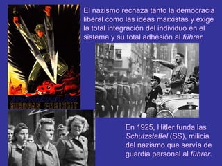 El nazismo rechaza tanto la democracia liberal como las ideas marxistas y exige la total integración del individuo en el sistema y su total adhesión al führer.En 1925, Hitler funda las Schutzstaffel (SS), milicia del nazismo que servía de guardia personal al führer.