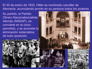 El 30 de enero de 1933, Hitler es nombrado canciller de Alemania, acumulando pronto en su persona todos los poderes.Su partido, el Partido Obrero Nacionalsocialista Alemán (NSDAP), se convierte en el único permitido, y se acomete la eliminación sistemática de toda oposición.
