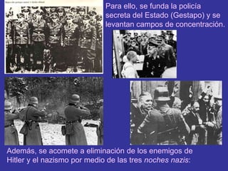 Para ello, se funda la policía secreta del Estado (Gestapo) y se levantan campos de concentración.Además, se acomete a eliminación de los enemigos de Hitler y el nazismo por medio de las tres noches nazis: