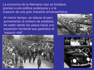 La economía de la Alemania nazi se fortalece gracias a una política autárquica y a la creación de una gran industria armamentística.Al mismo tiempo, se reduce el paro aumentando el número de soldados. Se están dando los pasos hacia una expansión territorial que garantice el “espacio vital”.