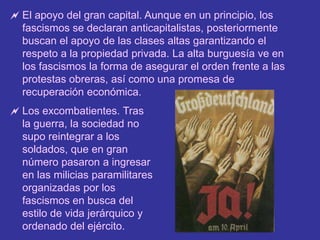 El apoyo de amplios sectores de población. Generalmente, por temor al caos, al poderío de otros países y al comunismo. Además, el liberalismo parlamentario había salido muy desprestigiado de la I Guerra Mundial.El apoyo del gran capital. Aunque en un principio, los fascismos se declaran anticapitalistas, posteriormente buscan el apoyo de las clases altas garantizando el respeto a la propiedad privada. La alta burguesía ve en los fascismos la forma de asegurar el orden frente a las protestas obreras, así como una promesa de recuperación económica.
