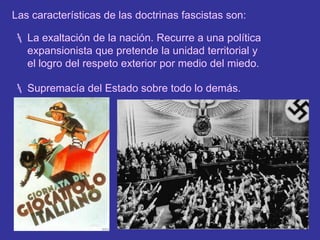 Los excombatientes. Tras la guerra, la sociedad no supo reintegrar a los soldados, que en gran número pasaron a ingresar en las milicias paramilitares organizadas por los fascismos en busca del estilo de vida jerárquico y ordenado del ejército.Las características de las doctrinas fascistas son:La exaltación de la nación. Recurre a una política expansionista que pretende la unidad territorial y el logro del respeto exterior por medio del miedo.