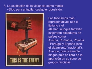 La propaganda y la manipulación de las masas.La exaltación de la violencia como medio válido para aniquilar cualquier oposición.Los fascismos más representativos son el italiano y el alemán, aunque también inspiraron dictaduras en países como Austria, Rumanía, Polonia, Portugal y España (con el alzamiento “nacional”). Aunque, prácticamente ningún país se libra de la aparición en su seno de grupos fascistas.