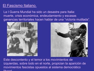 El Fascismo Italiano.La I Guerra Mundial ha sido un desastre para Italia: muerte, crisis económica, endeudamiento y escasas ganancias territoriales hacen hablar de una “victoria mutilada”.Este descontento y el temor a los movimientos de izquierdas, sobre todo en el norte, propician la aparición de movimientos fascistas opuestos al sistema democrático liberal.