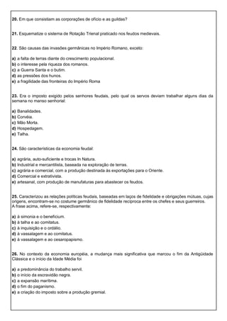 20. Em que consistiam as corporações de ofício e as guildas?
21. Esquematize o sistema de Rotação Trienal praticado nos feudos medievais.
22. São causas das invasões germânicas no Império Romano, exceto:
a) a falta de terras diante do crescimento populacional.
b) o interesse pela riqueza dos romanos.
c) a Guerra Santa e o butim.
d) as pressões dos hunos.
e) a fragilidade das fronteiras do Império Roma
23. Era o imposto exigido pelos senhores feudais, pelo qual os servos deviam trabalhar alguns dias da
semana no manso senhorial:
a) Banalidades.
b) Corvéia.
c) Mão Morta.
d) Hospedagem.
e) Talha.
24. São características da economia feudal:
a) agrária, auto-suficiente e trocas In Natura.
b) Industrial e mercantilista, baseada na exploração de terras.
c) agrária e comercial, com a produção destinada às exportações para o Oriente.
d) Comercial e extrativista.
e) artesanal, com produção de manufaturas para abastecer os feudos.
25. Caracterizou as relações políticas feudais, baseadas em laços de fidelidade e obrigações mútuas, cujas
origens, encontram-se no costume germânico de fidelidade recíproca entre os chefes e seus guerreiros.
A frase acima, refere-se, respectivamente:
a) à simonia e o beneficium.
b) à talha e ao comitatus.
c) à inquisição e o ordálio.
d) à vassalagem e ao comitatus.
e) à vassalagem e ao cesaropapismo.
26. No contexto da economia européia, a mudança mais significativa que marcou o fim da Antigüidade
Clássica e o início da Idade Média foi
a) a predominância do trabalho servil.
b) o início da escravidão negra.
c) a expansão marítima.
d) o fim do paganismo.
e) a criação do imposto sobre a produção gremial.
 