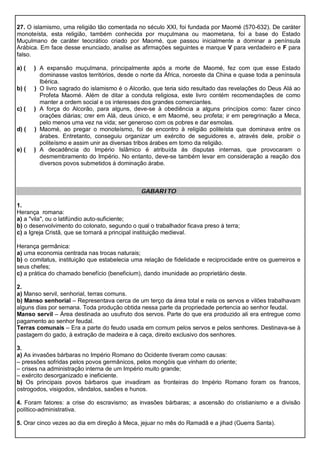 27. O islamismo, uma religião tão comentada no século XXI, foi fundada por Maomé (570-632). De caráter
monoteísta, esta religião, também conhecida por muçulmana ou maometana, foi a base do Estado
Muçulmano de caráter teocrático criado por Maomé, que passou inicialmente a dominar a península
Arábica. Em face desse enunciado, analise as afirmações seguintes e marque V para verdadeiro e F para
falso.
a) ( ) A expansão muçulmana, principalmente após a morte de Maomé, fez com que esse Estado
dominasse vastos territórios, desde o norte da África, noroeste da China e quase toda a península
Ibérica.
b) ( ) O livro sagrado do islamismo é o Alcorão, que teria sido resultado das revelações do Deus Alá ao
Profeta Maomé. Além de ditar a conduta religiosa, este livro contém recomendações de como
manter a ordem social e os interesses dos grandes comerciantes.
c) ( ) A força do Alcorão, para alguns, deve-se à obediência a alguns princípios como: fazer cinco
orações diárias; crer em Alá, deus único, e em Maomé, seu profeta; ir em peregrinação a Meca,
pelo menos uma vez na vida; ser generoso com os pobres e dar esmolas.
d) ( ) Maomé, ao pregar o monoteísmo, foi de encontro à religião politeísta que dominava entre os
árabes. Entretanto, conseguiu organizar um exército de seguidores e, através dele, proibir o
politeísmo e assim unir as diversas tribos árabes em torno da religião.
e) ( ) A decadência do Império Islâmico é atribuída às disputas internas, que provocaram o
desmembramento do Império. No entanto, deve-se também levar em consideração a reação dos
diversos povos submetidos à dominação árabe.
GABARITO
1.
Herança romana:
a) a "vila", ou o latifúndio auto-suficiente;
b) o desenvolvimento do colonato, segundo o qual o trabalhador ficava preso à terra;
c) a Igreja Cristã, que se tornará a principal instituição medieval.
Herança germânica:
a) uma economia centrada nas trocas naturais;
b) o comitatus, instituição que estabelecia uma relação de fidelidade e reciprocidade entre os guerreiros e
seus chefes;
c) a prática do chamado benefício (beneficium), dando imunidade ao proprietário deste.
2.
a) Manso servil, senhorial, terras comuns.
b) Manso senhorial – Representava cerca de um terço da área total e nela os servos e vilões trabalhavam
alguns dias por semana. Toda produção obtida nessa parte da propriedade pertencia ao senhor feudal.
Manso servil – Área destinada ao usufruto dos servos. Parte do que era produzido ali era entregue como
pagamento ao senhor feudal.
Terras comunais – Era a parte do feudo usada em comum pelos servos e pelos senhores. Destinava-se à
pastagem do gado, à extração de madeira e à caça, direito exclusivo dos senhores.
3.
a) As invasões bárbaras no Império Romano do Ocidente tiveram como causas:
– pressões sofridas pelos povos germânicos, pelos mongóis que vinham do oriente;
– crises na administração interna de um Império muito grande;
– exército desorganizado e ineficiente.
b) Os principais povos bárbaros que invadiram as fronteiras do Império Romano foram os francos,
ostrogodos, visigodos, vândalos, saxões e hunos.
4. Foram fatores: a crise do escravismo; as invasões bárbaras; a ascensão do cristianismo e a divisão
político-administrativa.
5. Orar cinco vezes ao dia em direção à Meca, jejuar no mês do Ramadã e a jihad (Guerra Santa).
 