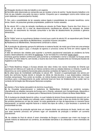 6.
a) Obrigação devida em dias de trabalho e em espécie.
b) Servidão está relacionada ao camponês que ao receber a terra do senhor feudal deveria trabalhar e do
fruto do seu trabalho uma parte iria para o senhor. Enquanto que a vassalagem ocorre entre nobres que
juram defender o suserano(senhor feudal).
7. Sim, pois a possibilidade de ter vassalos estava ligada à possibilidade de conceder benefícios, como
terras. Assim, se possuísse grandes propriedades, poderia ter muitos vassalos.
8. No século XIV a crise de retração manifestou-se através da Peste Negra, Guerra dos Cem Anos e a
Fome. Já no século XV a crise de desenvolvimento manifestou-se através da escassez de metais
preciosos, do crescimento do mercado consumidor e da falta de abastecimento de produtos e gêneros
alimentícios.
9.
a) Os "infiéis" eram os muçulmanos (árabes e turcos) que a partir do século VII, se expandiram pelo Oriente
Médio e Próximo e pela Bacia do Mediterrâneo, ocupando inclusive Jerusalém.
b) Reabertura do Mediterrâneo, Renascimento comercial e urbano.
10. A produção de alimentos sempre foi deficiente no sistema feudal, de modo que a fome era uma ameaça
constante. Entre 1315 e 1317, a situação se agravou e provocou surtos de fome em vários lugares da
Europa.
A falta de estrutura das cidades para suportar o aumento populacional associada ao problema da fome
acabou desencadeando uma série de epidemias. A pior de todas foi a chamada "peste negra".
Inúmeras guerras também contribuíram para aumentar a mortalidade e tornar a situação na Europa ainda
mais difícil. A maior delas foi, sem dúvida, a Guerra dos Cem Anos, travada entre as monarquias feudais da
Inglaterra e da França.
11.
a) A Peste Bubônica chegou à Europa através dos ratos vindos nos navios mercantes do Oriente que
aportavam em Gênova em razão de um intenso comércio entre as cidades italianas e o Oriente. A partir daí
disseminou-se como epidemia favorecida pelas precárias condições de higiene no mundo europeu.
b) As altas taxas de mortalidade verificadas no século XIV, levaram à superexploração dos servos por
parte dos senhores feudais devido à redução da oferta de mão-de-obra, o que desencadeou violentas
revoltas camponesas. Para conter as revoltas, os nobres feudais recorriam à ajuda militar dos reis, o que
contribuiu para o enfraquecimento do poder senhorial local em favor do fortalecimento do poder real no
contexto da formação das Monarquias Nacionais européias.
12.
a) Libertar a Terra Santa (Jerusalém) do domínio muçulmano.
b) As Cruzadas proporcionaram a reabertura do Mediterrâneo Ocidental ao comércio europeu,
intensificando as relações mercantis da Europa com o Oriente, sobretudo com Constantinopla, Alexandria e
Antioquia, criando-se assim, as bases para o Renascimento Comercial e Urbano da Baixa Idade Média.
13. A mudança da rotação bienal do cultivo, no qual metade do terreno ficava descansando (pousio) por um
ano enquanto a outra metade era cultivada, para o sistema trienal onde a terra era divida em três partes.
Na primeira plantava-se um tipo de cereal, na outra geralmente um tipo de leguminosa e a terceira ficava
descansando, no período seguinte fazia-se o rodízio dos tipos de cultivo, o que favoreceu o aumento de
produtividade do solo.
14. O crescimento da produção agrícola teve um impacto direto nas estruturas do feudo, tendo em vista
que esse aumento provocou em primeiro lugar um excedente de produção e também um aumento
populacional.
15. As cidades do final do século X eram chamadas de Burgos e a pessoas que vivam nos burgos na
grande maioria se dedicavam ao comércio, às atividades bancárias e ao artesanato e eram chamados de
burgueses.
 