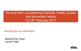 His and hers: occupational hazards, health, justice
and prevention actors
13-14th February 2017
Introduction au séminaire
Marianne De Troyer
Laurent Vogel
 
