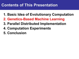 Contents of This Presentation

 1. Basic Idea of Evolutionary Computation
Introduction Machine Learning
 2. Genetics-Based
 3. Parallel Distributed Implementation
 4. Computation Experiments
 5. Conclusion
 