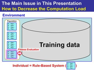 The Main Issue in This Presentation
How to Decrease the Computation Load
Environment
  Population
  If ... Then ...
  If ... Then ...
  If ... Then ...
  If ... Then ...


  If ... Then ...
  If ... Then ...
  If ... Then ...
  If ... Then ...


  If ... Then ...
  If ... Then ...
  If ... Then ...
  If ... Then ...
                                         Training data
                    Fitness Evaluation
  If ... Then ...
  If ... Then ...
  If ... Then ...
  If ... Then ...



                                                  If ... Then ...

           Individual = Rule-Based System (       If ... Then ...
                                                  If ... Then ...   )
                                                  If ... Then ...
 