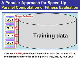 A Popular Approach for Speed-Up
Parallel Computation of Fitness Evaluation

                     Fitness Evaluation
   If ... Then ...
   If ... Then ...
   CPU 1
   If ... Then ...
   If ... Then ...


   If ... Then ...
   If ... Then ...
   CPU 2
   If ... Then ...
   If ... Then ...


   If ... Then ...

   CPU 3
   If ... Then ...
   If ... Then ...
   If ... Then ...
                                          Training data
   If ... Then ...
   CPU 4
   If ... Then ...
   If ... Then ...
   If ... Then ...




 If we use n CPUs, the computation load for each CPU can be 1/n in
 comparison with the case of a single CPU (e.g., 25% by four CPUs)
 