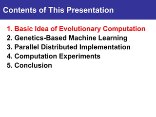 Contents of This Presentation

 1. Basic Idea of Evolutionary Computation
Introduction Machine Learning
 2. Genetics-Based
 3. Parallel Distributed Implementation
 4. Computation Experiments
 5. Conclusion
 