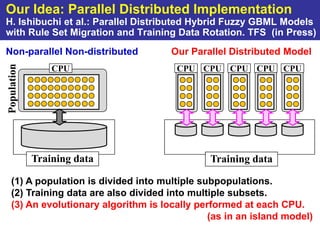 Our Idea: Parallel Distributed Implementation
H. Ishibuchi et al.: Parallel Distributed Hybrid Fuzzy GBML Models
with Rule Set Migration and Training Data Rotation. TFS (in Press)
Non-parallel Non-distributed          Our Parallel Distributed Model
Population


                 CPU                   CPU CPU CPU CPU CPU




             Training data                     Training data

   (1) A population is divided into multiple subpopulations.
   (2) Training data are also divided into multiple subsets.
   (3) An evolutionary algorithm is locally performed at each CPU.
                                               (as in an island model)
 