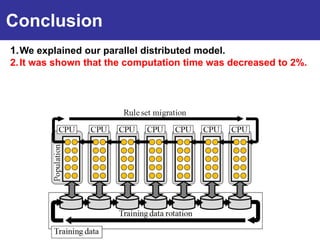 Conclusion
1. We explained our parallel distributed model.
2. It was shown that the computation time was decreased to 2%.
Introduction
3. It was shown that the test data accuracy was improved.
4. We explained negative effects of the interaction between the
   training data rotation and the rule set migration.
 