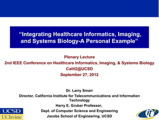 “Integrating Healthcare Informatics, Imaging,
        and Systems Biology-A Personal Example”

                            Plenary Lecture
2nd IEEE Conference on Healthcare Informatics, Imaging, & Systems Biology
                             Calit2@UCSD
                          September 27, 2012


                                    Dr. Larry Smarr
       Director, California Institute for Telecommunications and Information
                                       Technology
                              Harry E. Gruber Professor,
                    Dept. of Computer Science and Engineering
                                                                               1
                        Jacobs School of Engineering, UCSD
 