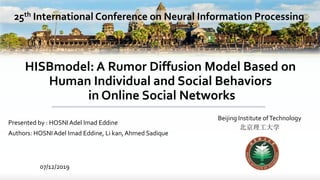 HISBmodel: A Rumor Diffusion Model Based on
Human Individual and Social Behaviors
in Online Social Networks
Presented by : HOSNIAdel Imad Eddine
Authors: HOSNIAdel Imad Eddine, Li kan,Ahmed Sadique
Beijing Institute ofTechnology
北京理工大学
07/12/2019
25th International Conference on Neural Information Processing
 