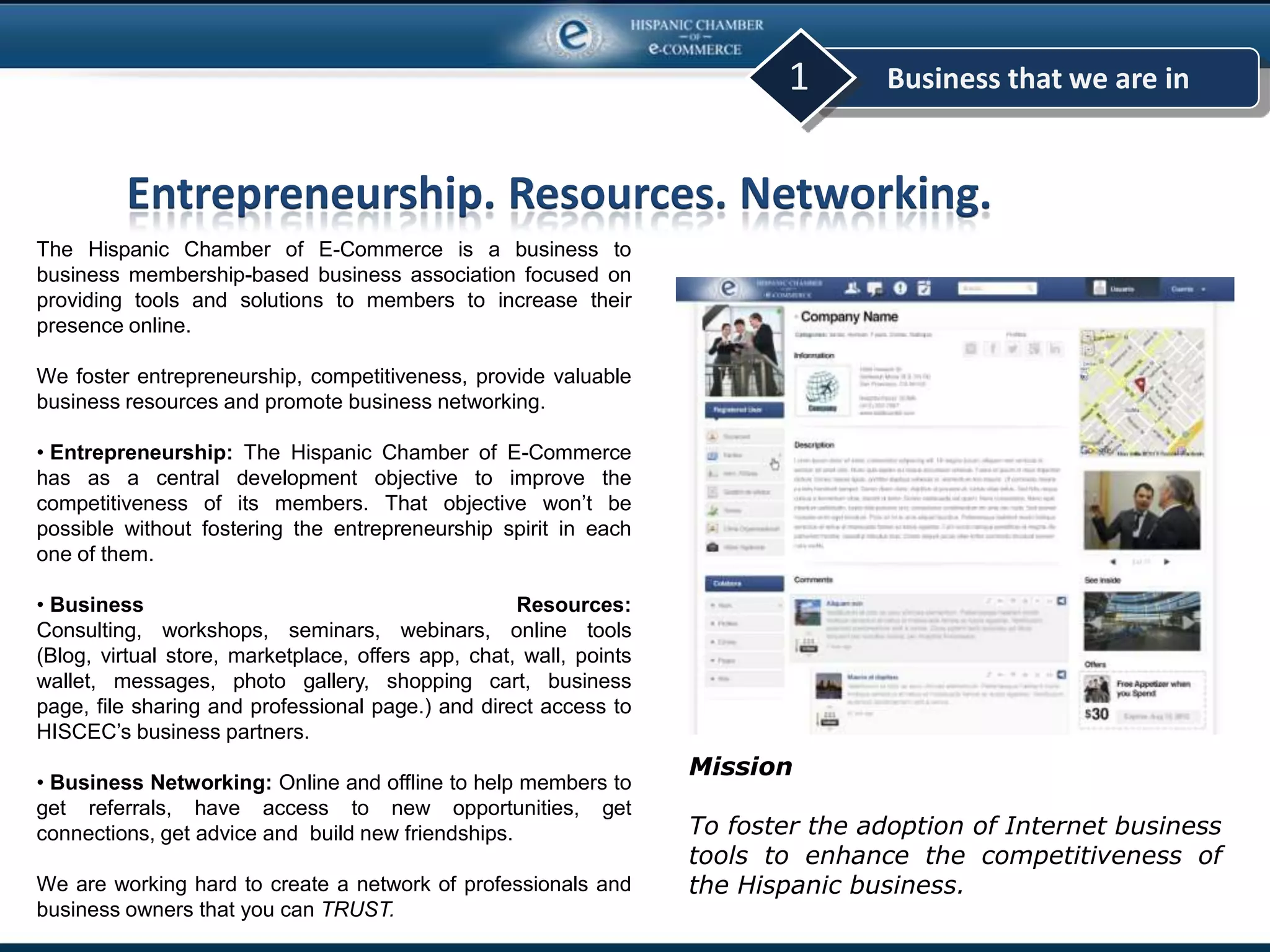 Business that we are in1
The Hispanic Chamber of E-Commerce is a business to
business membership-based business association focused on
providing tools and solutions to members to increase their
presence online.
We foster entrepreneurship, competitiveness, provide valuable
business resources and promote business networking.
• Entrepreneurship: The Hispanic Chamber of E-Commerce
has as a central development objective to improve the
competitiveness of its members. That objective won’t be
possible without fostering the entrepreneurship spirit in each
one of them.
• Business Resources:
Consulting, workshops, seminars, webinars, online tools
(Blog, virtual store, marketplace, offers app, chat, wall, points
wallet, messages, photo gallery, shopping cart, business
page, file sharing and professional page.) and direct access to
HISCEC’s business partners.
• Business Networking: Online and offline to help members to
get referrals, have access to new opportunities, get
connections, get advice and build new friendships.
We are working hard to create a network of professionals and
business owners that you can TRUST.
Mission
To foster the adoption of Internet business
tools to enhance the competitiveness of
the Hispanic business.
Entrepreneurship. Resources. Networking.
 