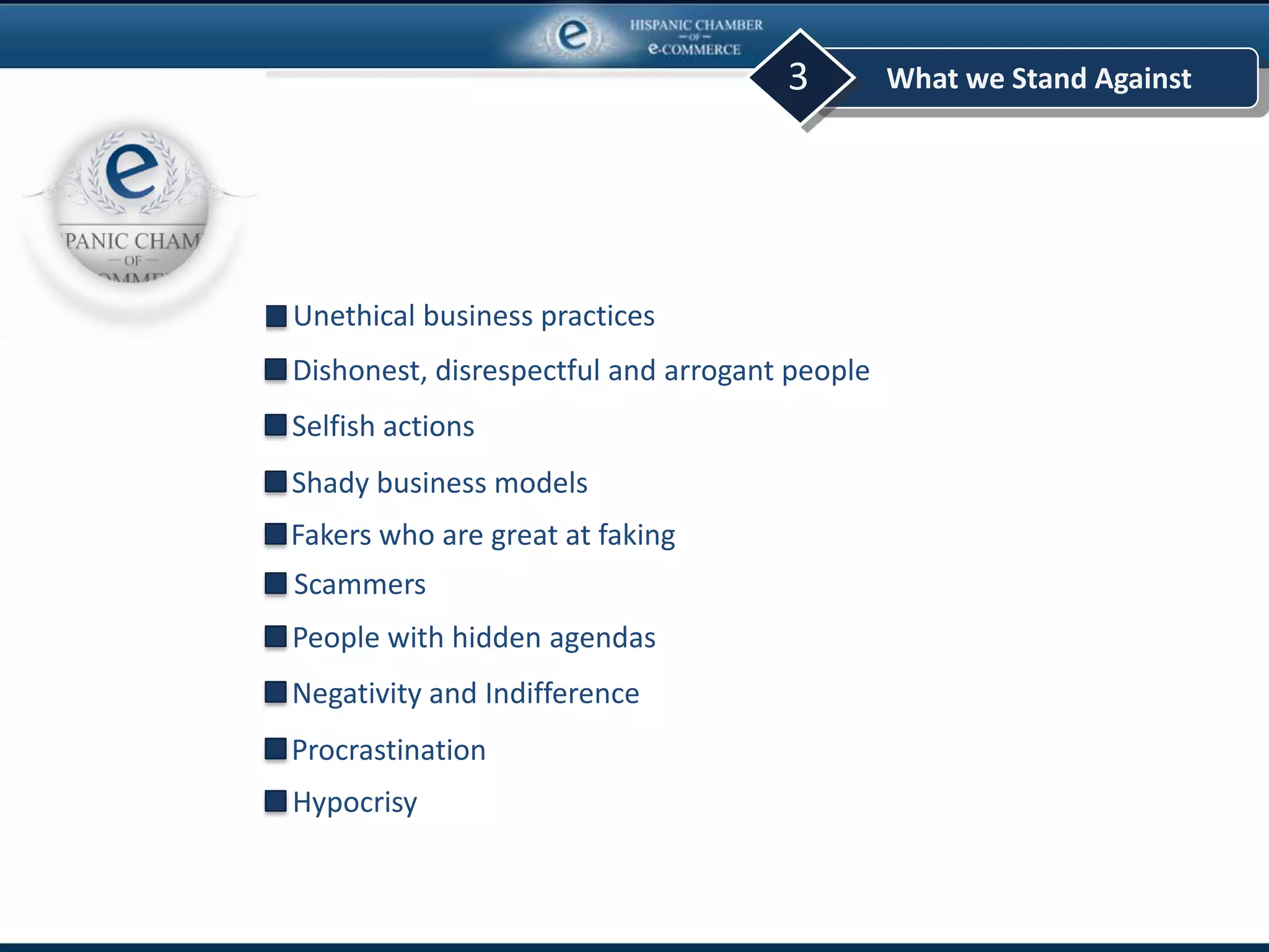 What we Stand Against3
Unethical business practices
Shady business models
Selfish actions
Dishonest, disrespectful and arrogant people
Fakers who are great at faking
Scammers
Procrastination
Negativity and Indifference
People with hidden agendas
Hypocrisy
 