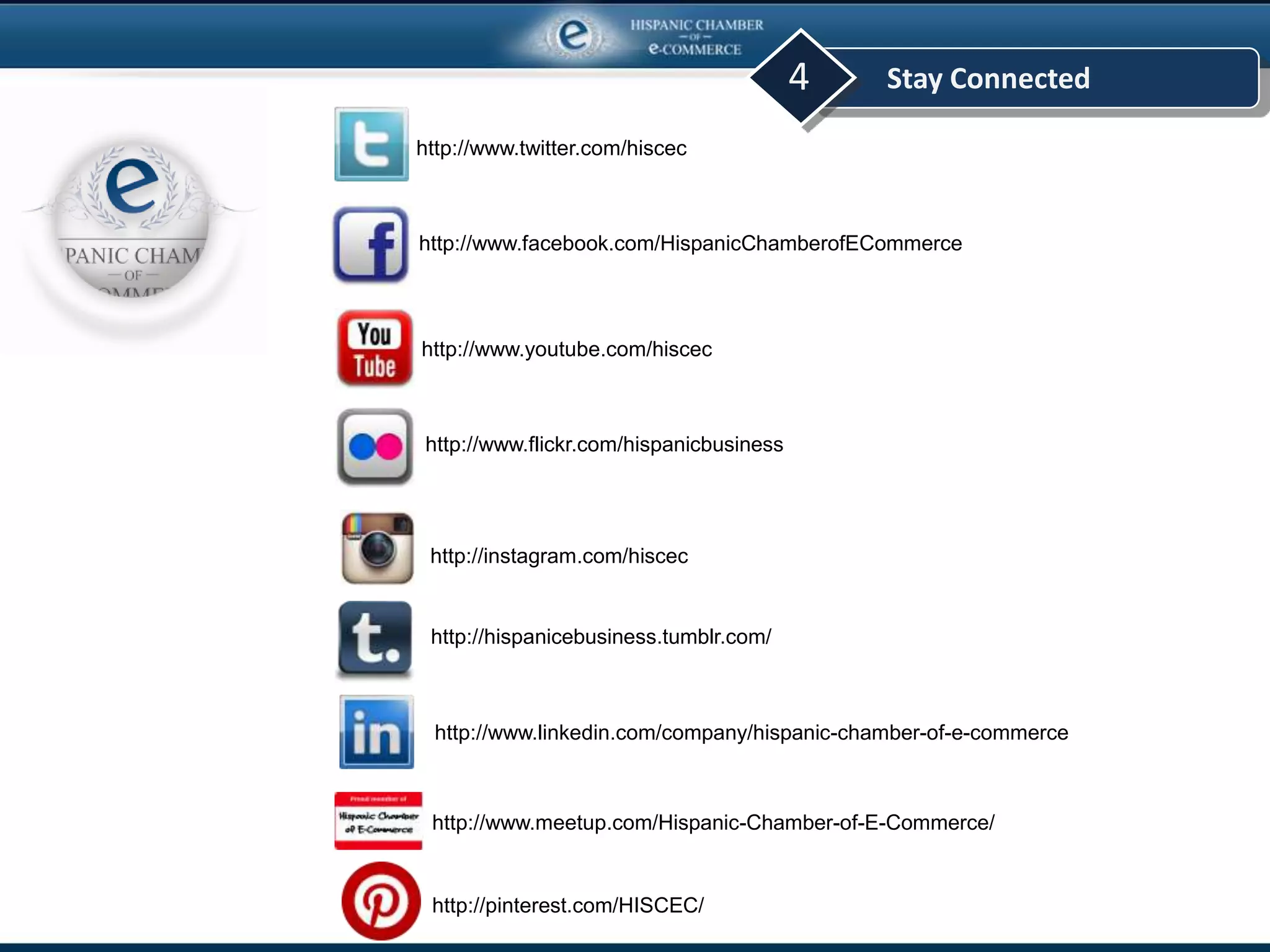 Stay Connected4
http://www.twitter.com/hiscec
http://www.meetup.com/Hispanic-Chamber-of-E-Commerce/
http://www.facebook.com/HispanicChamberofECommerce
http://www.youtube.com/hiscec
http://www.flickr.com/hispanicbusiness
http://www.linkedin.com/company/hispanic-chamber-of-e-commerce
http://instagram.com/hiscec
http://hispanicebusiness.tumblr.com/
http://pinterest.com/HISCEC/
 
