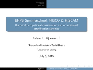 Introduction
HISCO
HISCAM
EHPS Summerschool: HISCO & HISCAM
Historical occupational classiﬁcation and occupational
stratiﬁcation schemes
Richard L. Zijdeman 1,2
1International Institute of Social History
2University of Stirling
July 6, 2015
Zijdeman EHPS Summerschool: HISCO & HISCAM
 