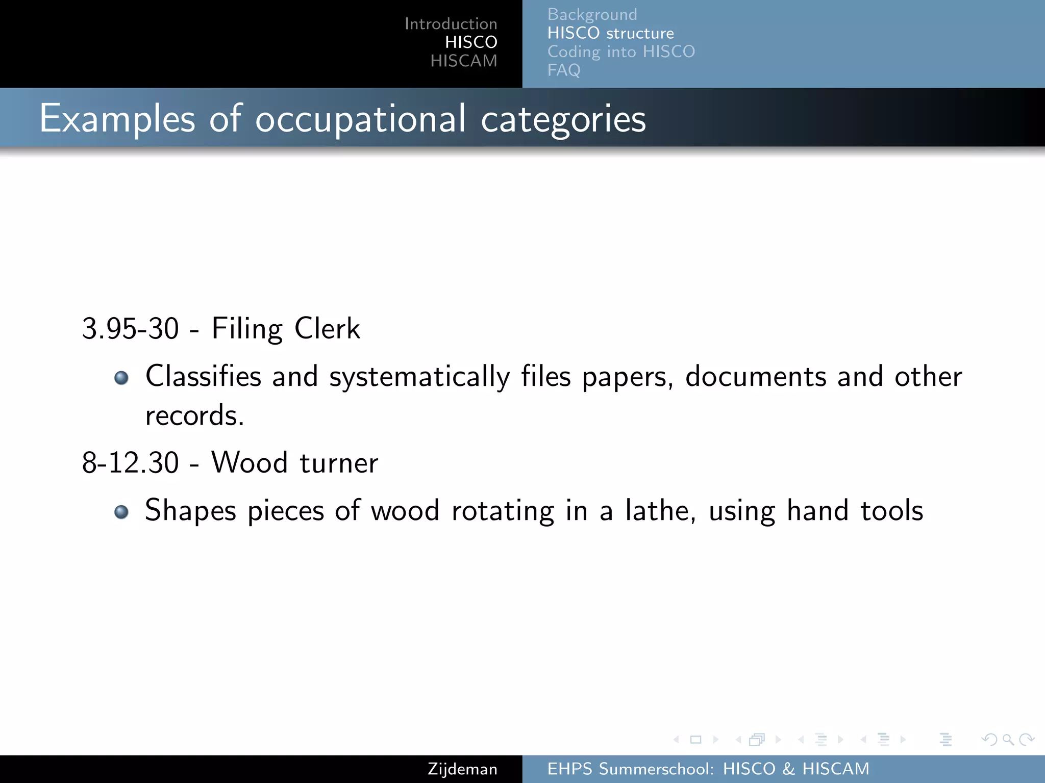 Introduction
HISCO
HISCAM
Background
HISCO structure
Coding into HISCO
FAQ
Examples of occupational categories
3.95-30 - Filing Clerk
Classiﬁes and systematically ﬁles papers, documents and other
records.
8-12.30 - Wood turner
Shapes pieces of wood rotating in a lathe, using hand tools
Zijdeman EHPS Summerschool: HISCO & HISCAM
 