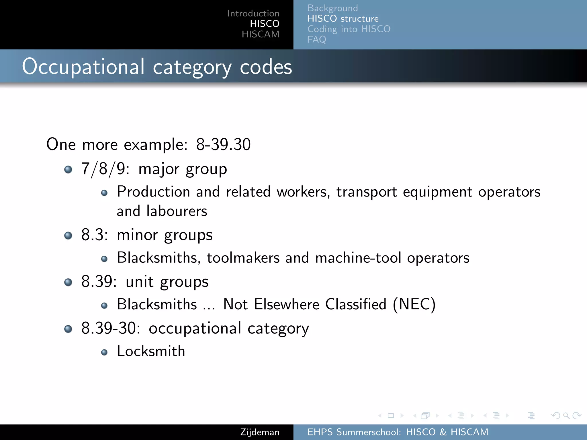 Introduction
HISCO
HISCAM
Background
HISCO structure
Coding into HISCO
FAQ
Occupational category codes
One more example: 8-39.30
7/8/9: major group
Production and related workers, transport equipment operators
and labourers
8.3: minor groups
Blacksmiths, toolmakers and machine-tool operators
8.39: unit groups
Blacksmiths ... Not Elsewhere Classiﬁed (NEC)
8.39-30: occupational category
Locksmith
Zijdeman EHPS Summerschool: HISCO & HISCAM
 