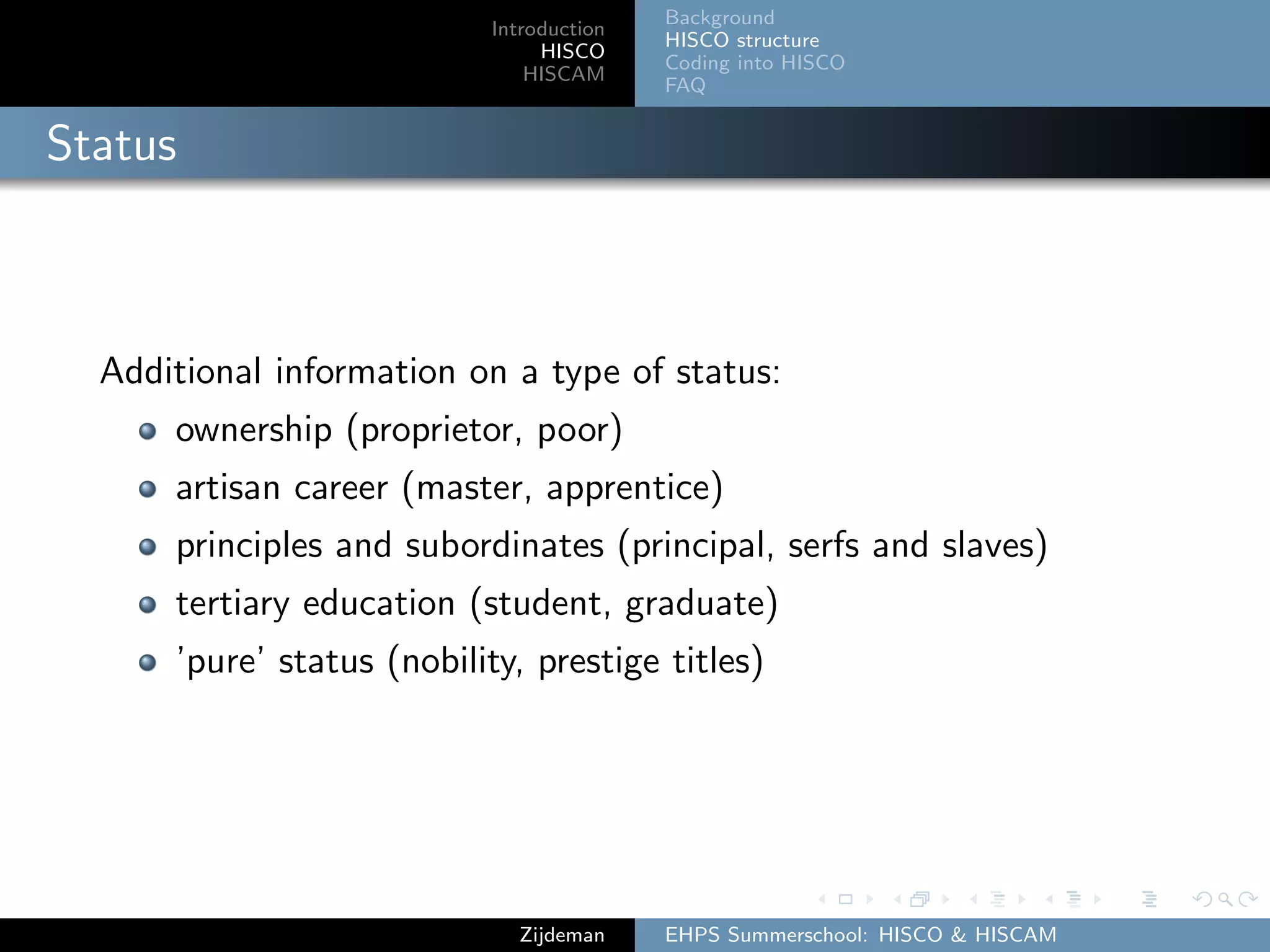 Introduction
HISCO
HISCAM
Background
HISCO structure
Coding into HISCO
FAQ
Status
Additional information on a type of status:
ownership (proprietor, poor)
artisan career (master, apprentice)
principles and subordinates (principal, serfs and slaves)
tertiary education (student, graduate)
’pure’ status (nobility, prestige titles)
Zijdeman EHPS Summerschool: HISCO & HISCAM
 