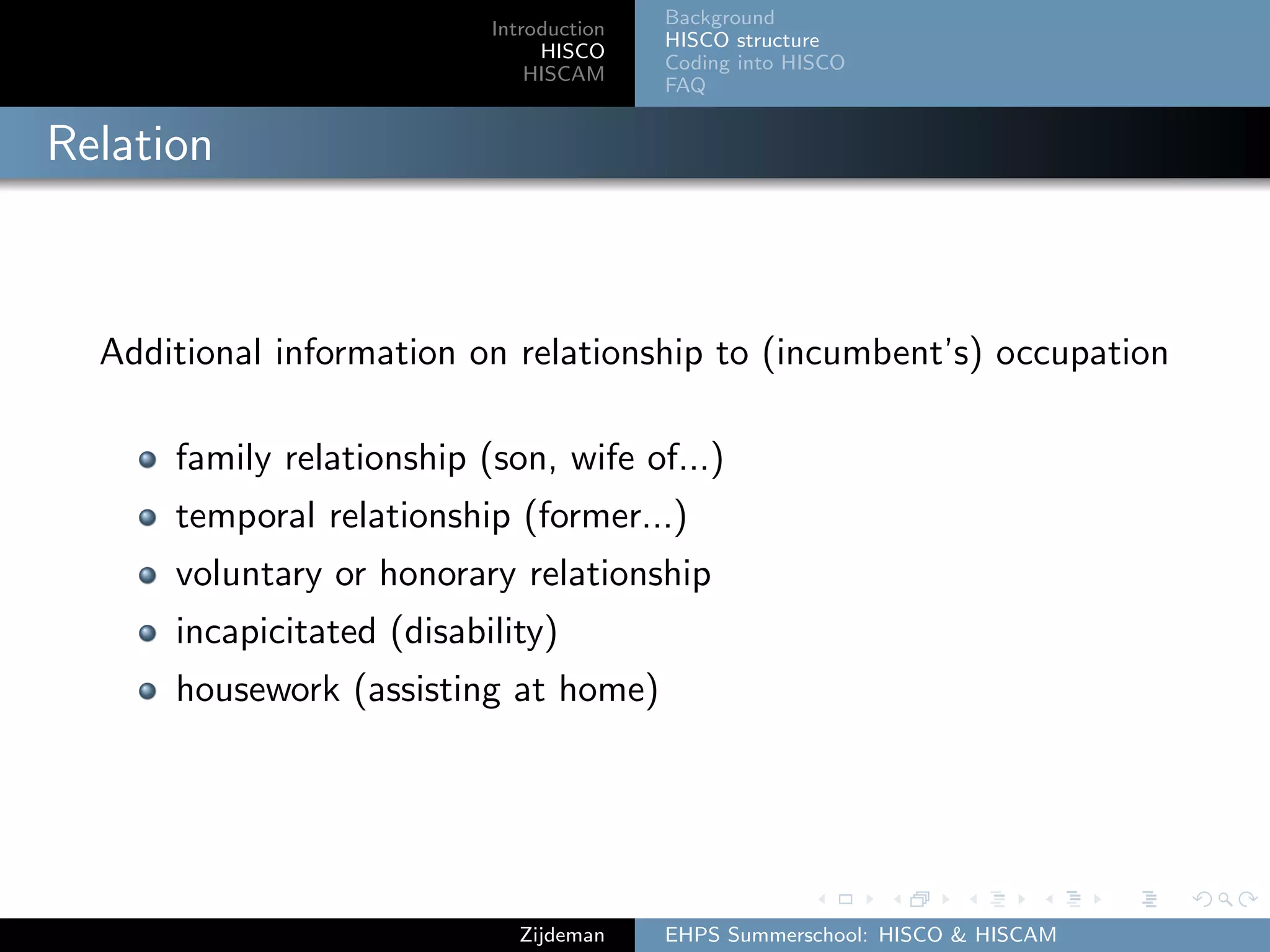 Introduction
HISCO
HISCAM
Background
HISCO structure
Coding into HISCO
FAQ
Relation
Additional information on relationship to (incumbent’s) occupation
family relationship (son, wife of...)
temporal relationship (former...)
voluntary or honorary relationship
incapicitated (disability)
housework (assisting at home)
Zijdeman EHPS Summerschool: HISCO & HISCAM
 