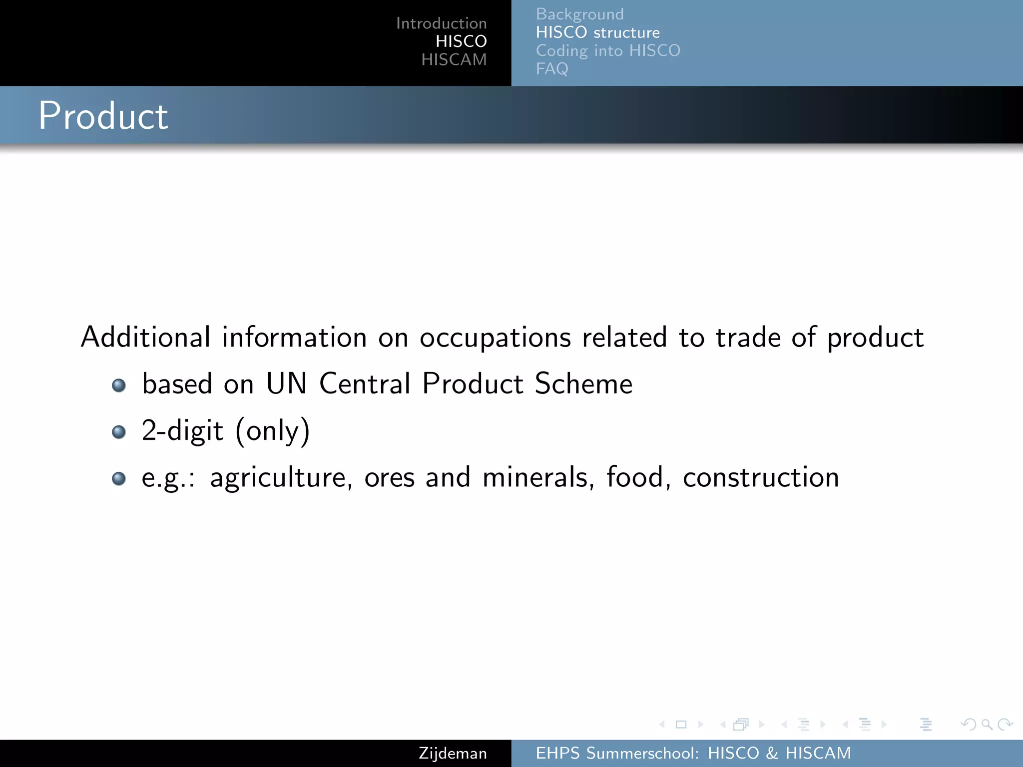 Introduction
HISCO
HISCAM
Background
HISCO structure
Coding into HISCO
FAQ
Product
Additional information on occupations related to trade of product
based on UN Central Product Scheme
2-digit (only)
e.g.: agriculture, ores and minerals, food, construction
Zijdeman EHPS Summerschool: HISCO & HISCAM
 