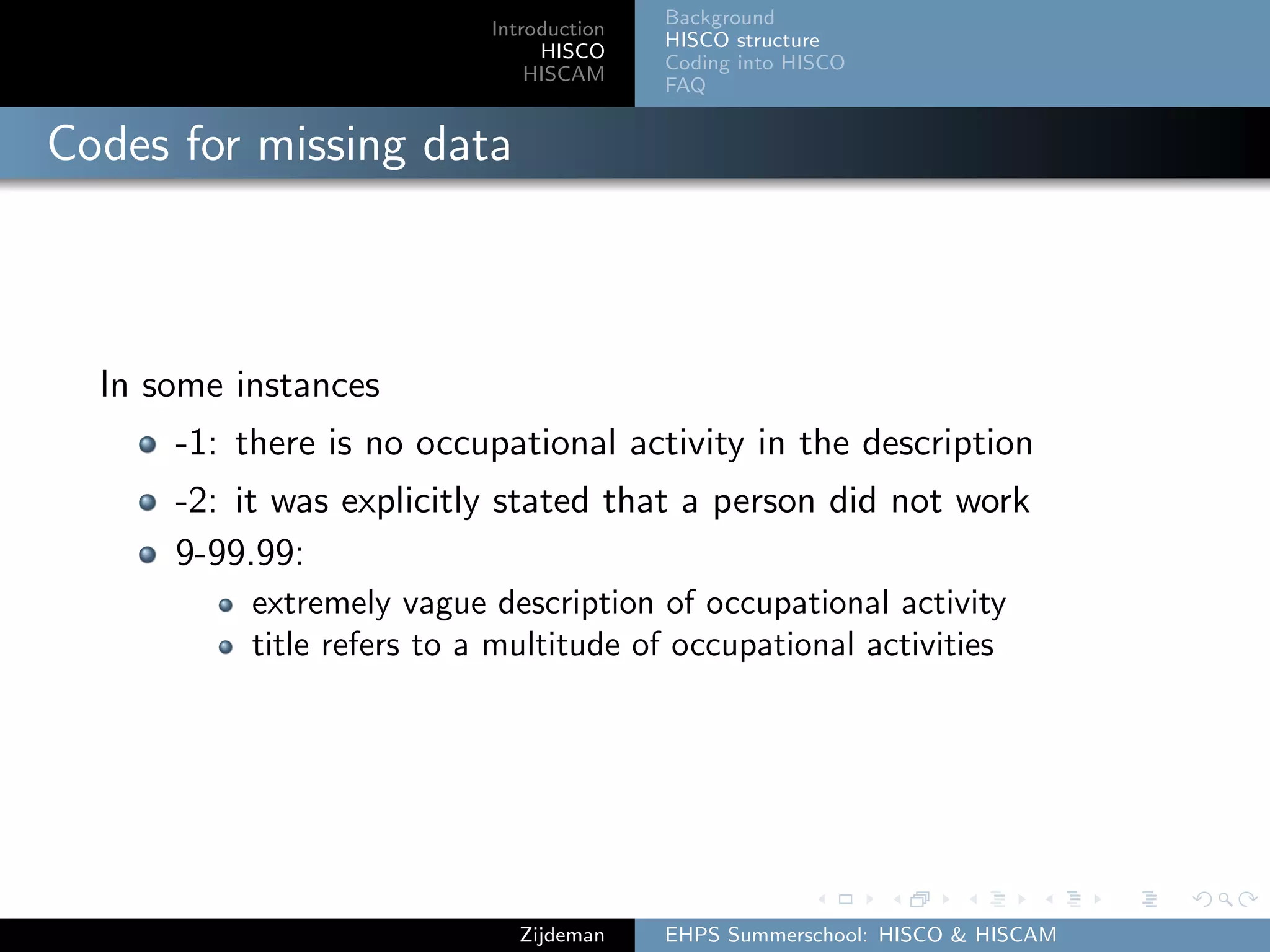 Introduction
HISCO
HISCAM
Background
HISCO structure
Coding into HISCO
FAQ
Codes for missing data
In some instances
-1: there is no occupational activity in the description
-2: it was explicitly stated that a person did not work
9-99.99:
extremely vague description of occupational activity
title refers to a multitude of occupational activities
Zijdeman EHPS Summerschool: HISCO & HISCAM
 