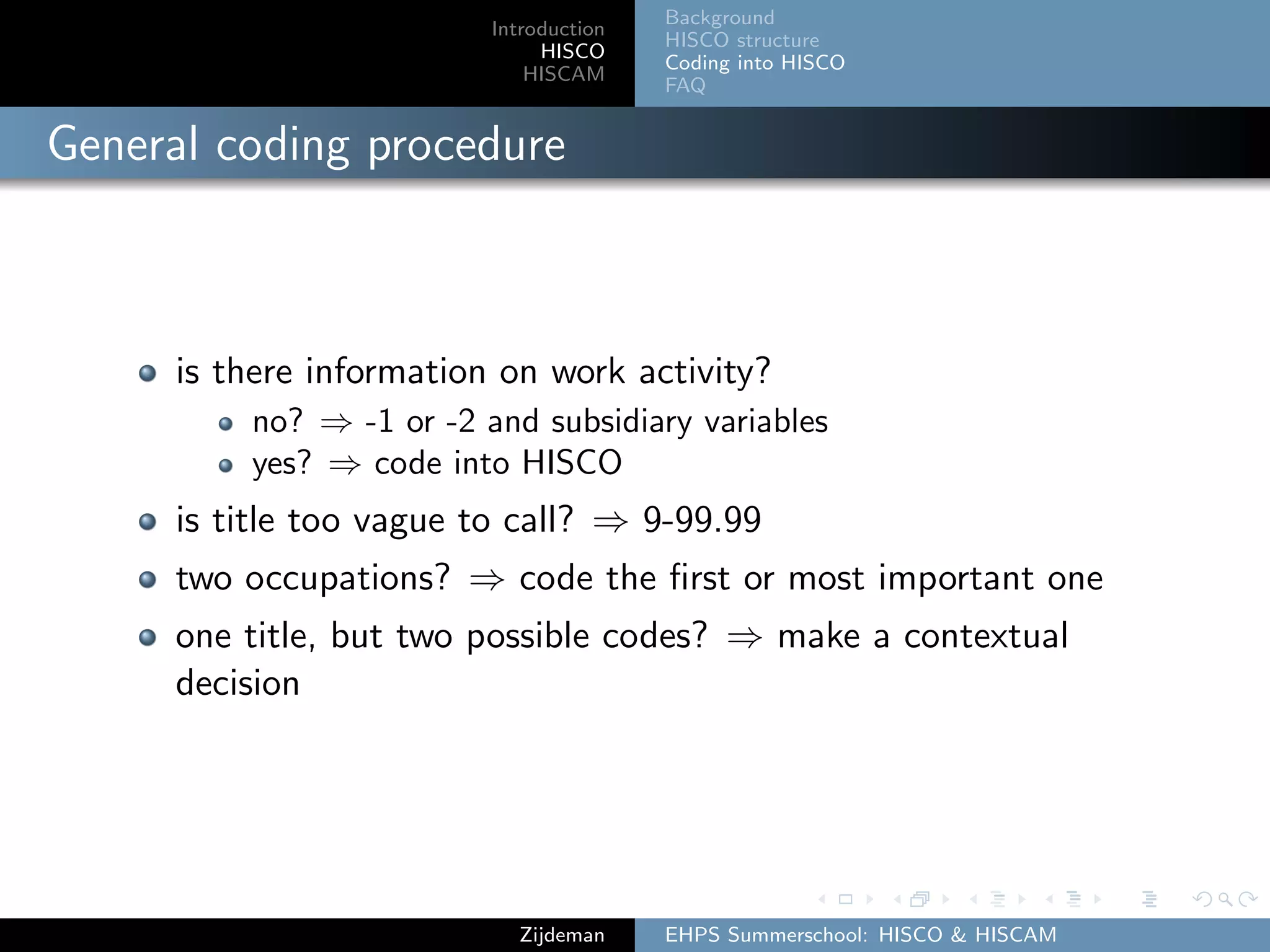 Introduction
HISCO
HISCAM
Background
HISCO structure
Coding into HISCO
FAQ
General coding procedure
is there information on work activity?
no? ⇒ -1 or -2 and subsidiary variables
yes? ⇒ code into HISCO
is title too vague to call? ⇒ 9-99.99
two occupations? ⇒ code the ﬁrst or most important one
one title, but two possible codes? ⇒ make a contextual
decision
Zijdeman EHPS Summerschool: HISCO & HISCAM
 
