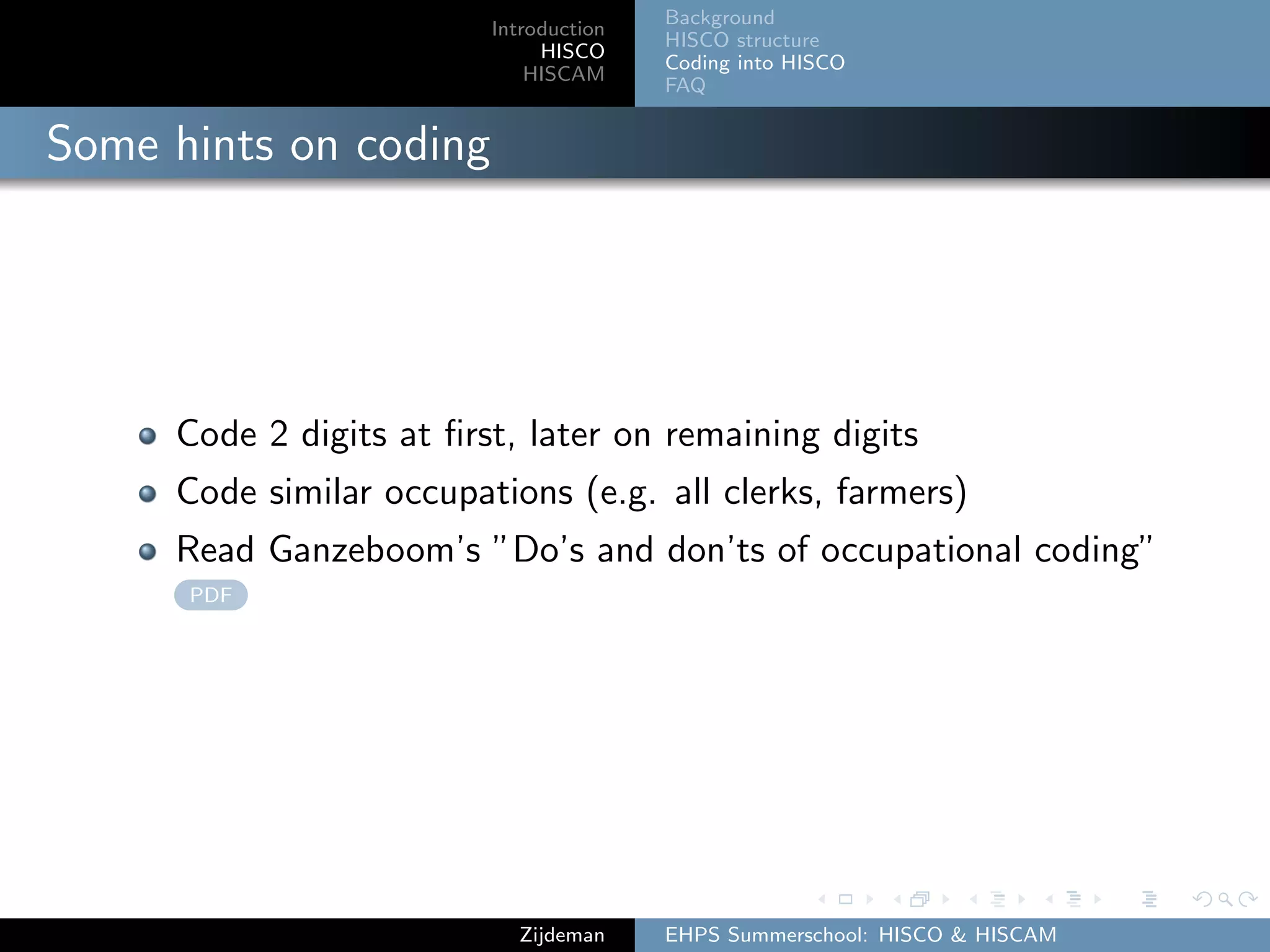 Introduction
HISCO
HISCAM
Background
HISCO structure
Coding into HISCO
FAQ
Some hints on coding
Code 2 digits at ﬁrst, later on remaining digits
Code similar occupations (e.g. all clerks, farmers)
Read Ganzeboom’s ”Do’s and don’ts of occupational coding”
PDF
Zijdeman EHPS Summerschool: HISCO & HISCAM
 