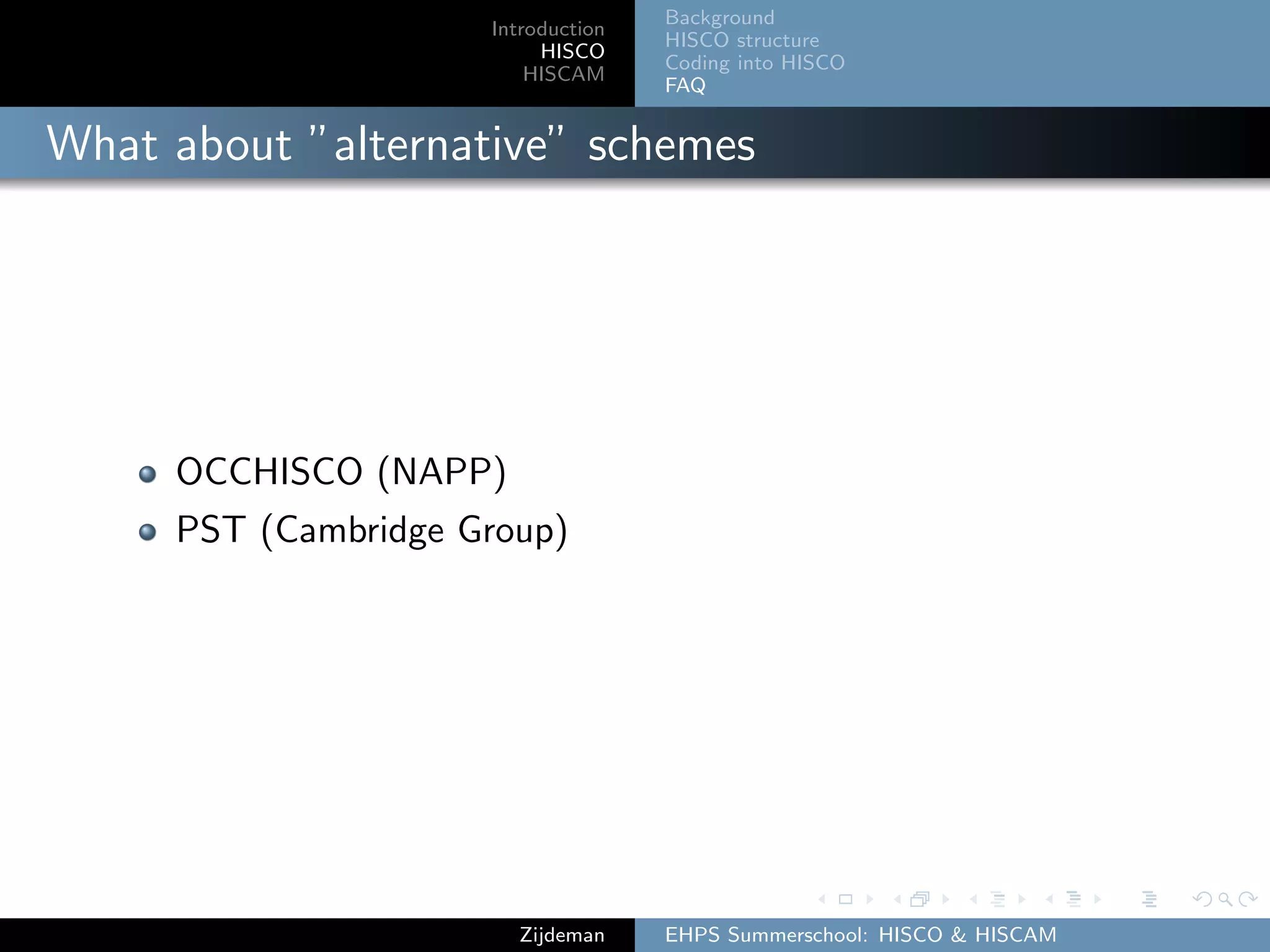 Introduction
HISCO
HISCAM
Background
HISCO structure
Coding into HISCO
FAQ
What about ”alternative” schemes
OCCHISCO (NAPP)
PST (Cambridge Group)
Zijdeman EHPS Summerschool: HISCO & HISCAM
 
